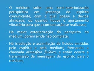 

O médium sofre uma semi-exteriorizacão
perispirítica
em
presença
do
espírito
comunicante, com o qual possui a devida
afinidade; ou quando houve o ajustamento
vibratório para que a comunicação se realizasse;



Há maior exteriorização do perispírito do
médium, porém ainda não completa;



Há irradiação e assimilação de fluidos emitidos
pelo espírito e pelo médium; formando a
chamada atmosfera fluídica; e então ocorre a
transmissão da mensagem do espírito para o
médium;

 