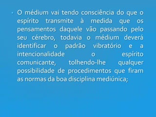 

O médium vai tendo consciência do que o
espírito transmite à medida que os
pensamentos daquele vão passando pelo
seu cérebro, todavia o médium deverá
identificar o padrão vibratório e a
intencionalidade
o
espírito
comunicante,
tolhendo-lhe
qualquer
possibilidade de procedimentos que firam
as normas da boa disciplina mediúnica;

 