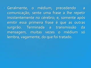 

Geralmente, o médium, precedendo
a
comunicação, sente uma frase a lhe repetir
insistentemente no cérebro; e, somente após
emitir essa primeira frase é que as outras
surgirão. Terminada a transmissão da
mensagem, muitas vezes o médium só
lembra, vagamente, do que foi tratado.

 
