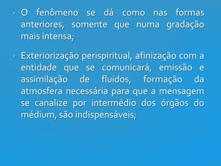 

O fenômeno se dá como nas formas
anteriores, somente que numa gradação
mais intensa;



Exteriorização perispiritual, afinização com a
entidade que se comunicará, emissão e
assimilação de fluidos, formação da
atmosfera necessária para que a mensagem
se canalize por intermédio dos órgãos do
médium, são indispensáveis;

 