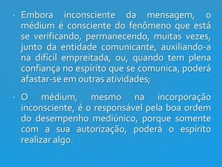 

Embora inconsciente da mensagem, o
médium é consciente do fenômeno que está
se verificando, permanecendo, muitas vezes,
junto da entidade comunicante, auxiliando-a
na difícil empreitada, ou, quando tem plena
confiança no espírito que se comunica, poderá
afastar-se em outras atividades;



O médium, mesmo na incorporação
inconsciente, é o responsável pela boa ordem
do desempenho mediúnico, porque somente
com a sua autorização, poderá o espírito
realizar algo.

 