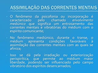 ASSIMILAÇÃO DAS CORRENTES MENTAIS


O fenômeno da psicofonia ou incorporação é
caracterizado
pelo
chamado
envolvimento
mediúnico que significa um entrosamento das
correntes mentais e vibratórias do médium com o
espírito comunicante;



No fenômeno mediúnico, durante o transe, o
médium apresenta condições favoráveis à
assimilação das correntes mentais com as quais se
afiniza;



Isso se dá pela irradiação ou exteriorização
perispirítica, que permite ao médium maior
liberdade, podendo ser influenciado pelo campo
vibratório dos espíritos desencarnados;

 