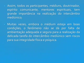 

Assim, todos os participantes, médiuns, doutrinador,
espírito comunicante, mentores espirituais, tem
grande importância na realização do intercâmbio
mediúnico;



Muitas vezes, embora o médium esteja em boas
condições, o fenômeno não se dá por falta de
ambientação adequada e segura para a realização da
delicada tarefa do intercâmbio mediúnico sem riscos
para sua integridade física e psíquica.

 