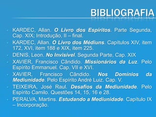 BIBLIOGRAFIA









KARDEC, Allan. O Livro dos Espíritos. Parte Segunda,
Cap. XIX; Introdução, II – final.
KARDEC, Allan. O Livro dos Médiuns. Capítulos XIV, item
172, XVI, item 188 e XIX, item 225.
DENIS, Leon. No Invisível. Segunda Parte, Cap. XIX
XAVIER, Francisco Cândido. Missionários da Luz. Pelo
Espírito Emmanuel. Cap. VII e XVI.
XAVIER, Francisco Cândido. Nos Domínios da
Mediunidade. Pelo Espírito André Luiz. Cap. V.
TEIXEIRA, José Raul. Desafios da Mediunidade. Pelo
Espírito Camilo. Questões 14, 15, 16 e 28.
PERALVA, Martins. Estudando a Mediunidade. Capítulo IX
– Incorporação.

 