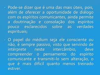 

Pode-se dizer que é uma das mais úteis, pois,
além de oferecer a oportunidade de diálogo
com os espíritos comunicantes, ainda permite
a doutrinação e consolação dos espíritos
pouco esclarecidos sobre as verdades
espirituais;



O papel do médium seja ele consciente ou
não, é sempre passivo, visto que servindo de
intérprete
neste
intercâmbio,
deve
compreender o pensamento do espírito
comunicante e transmiti-lo sem alteração, o
que é mais difícil quanto menos treinado
estiver.

 