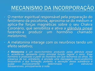 MECANISMO DA INCORPORAÇÃO


O mentor espiritual responsável pela preparação do
fenômeno da psicofonia, aproxima-se do médium e
aplica-lhe forças magnéticas sobre o seu Chakra
Coronário, que sensibiliza e ativa a glândula pineal
fazendo-a produzir um hormônio chamado
melatonina;



A melatonina interage com os neurônios tendo um
efeito sedativo;



A Melatonina é um neuro-hormônio produzido pelas glândula pineal
e, acredita-se, apresenta como principal função regular o sono. Esse
hormônio é produzido a partir do momento em que fechamos os olhos. Na
presença de luz, entretanto, é enviada uma mensagem neuro-endócrina
bloqueando a sua formação, portanto, a secreção dessa substância é
quase
exclusivamente
determinada
por
estruturas
fotossensíveis, principalmente à noite.

 
