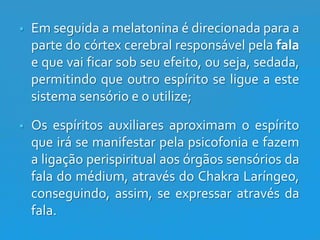 

Em seguida a melatonina é direcionada para a
parte do córtex cerebral responsável pela fala
e que vai ficar sob seu efeito, ou seja, sedada,
permitindo que outro espírito se ligue a este
sistema sensório e o utilize;



Os espíritos auxiliares aproximam o espírito
que irá se manifestar pela psicofonia e fazem
a ligação perispiritual aos órgãos sensórios da
fala do médium, através do Chakra Laríngeo,
conseguindo, assim, se expressar através da
fala.

 