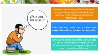 ¿POR QUE
UN ROSAL?
Hammer, menciona que la planta, como
auto retrato esta más alejado de uno
mismo y no se recurren a maniobras
defensivas. (200)
Koch, menciona que la rosa es la planta con
mayor simbolismo y potencial proyectivo
Kaneko, menciona que entre la FH, la casa
o temas con contenido vegetal, estos
últimos son menos ansiógenos y generan
menos maniobras defensivas
 
