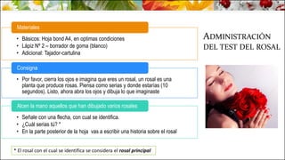 ADMINISTRACIÓN
DEL TEST DEL ROSAL
• Básicos: Hoja bond A4, en optimas condiciones
• Lápiz Nº 2 – borrador de goma (blanco)
• Adicional: Tajador-cartulina
Materiales
• Por favor, cierra los ojos e imagina que eres un rosal, un rosal es una
planta que produce rosas. Piensa como serias y donde estarías (10
segundos). Listo, ahora abra los ojos y dibuja lo que imaginaste
Consigna
• Señale con una flecha, con cual se identifica.
• ¿Cuál serias tú? *
• En la parte posterior de la hoja vas a escribir una historia sobre el rosal
Alcen la mano aquellos que han dibujado varios rosales
* El rosal con el cual se identifica se considera el rosal principal
 