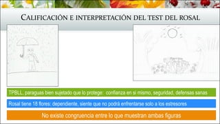 CALIFICACIÓN E INTERPRETACIÓN DEL TEST DEL ROSAL
TPBLL, paraguas bien sujetado que lo protege: confianza en si mismo, seguridad, defensas sanas
No existe congruencia entre lo que muestran ambas figuras
Rosal tiene 18 flores: dependiente, siente que no podrá enfrentarse solo a los estresores
 
