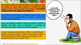 ¿ES VÁLIDO
UTILIZAR EL TPBLL
EN NUESTRA
REALIDAD (LIMA -
PERU)?
Se investigó la validez de criterio del TPBLL con la finalidad de poder
ser utilizada en nuestro medio utilizando el Inventario de estrés
académico SISCO, donde se obtiene como resultado que NO EXISTE
CORRELACIÓN ENTRE AMBOS INSTRUMENTOS.
Fue creada para el área clínica, sin embargo en nuestro medio, ha sido
adoptada por el área organizacional, sin considerar si efectivamente
evalúa los síntomas del estrés.
Otro de los resultados obtenidos, limitaría la evaluación mediante la
utilización del TPBLL, sería lo relacionado a la eficacia del
afrontamiento del estrés, donde tampoco existe correlación
En todo lo mencionado anteriormente, el TPBLL, no resulta útil para
realizar un proceso de evaluación, debido a que no existe correlación
entre las dimensiones de estrés, defensas y afrontamiento, en los
evaluados. (Guzmán, Ruiz y Velarde, 2019)
link: http://revistas.ucv.edu.pe/index.php/psiquemag
 
