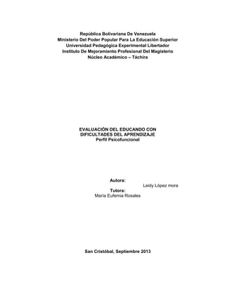 República Bolivariana De Venezuela
Ministerio Del Poder Popular Para La Educación Superior
Universidad Pedagógica Experimental Libertador
Instituto De Mejoramiento Profesional Del Magisterio
Núcleo Académico – Táchira
EVALUACIÓN DEL EDUCANDO CON
DIFICULTADES DEL APRENDIZAJE
Perfil Psicofuncional
Autora:
Leidy López mora
Tutora:
María Eufemia Rosales
San Cristóbal, Septiembre 2013
 