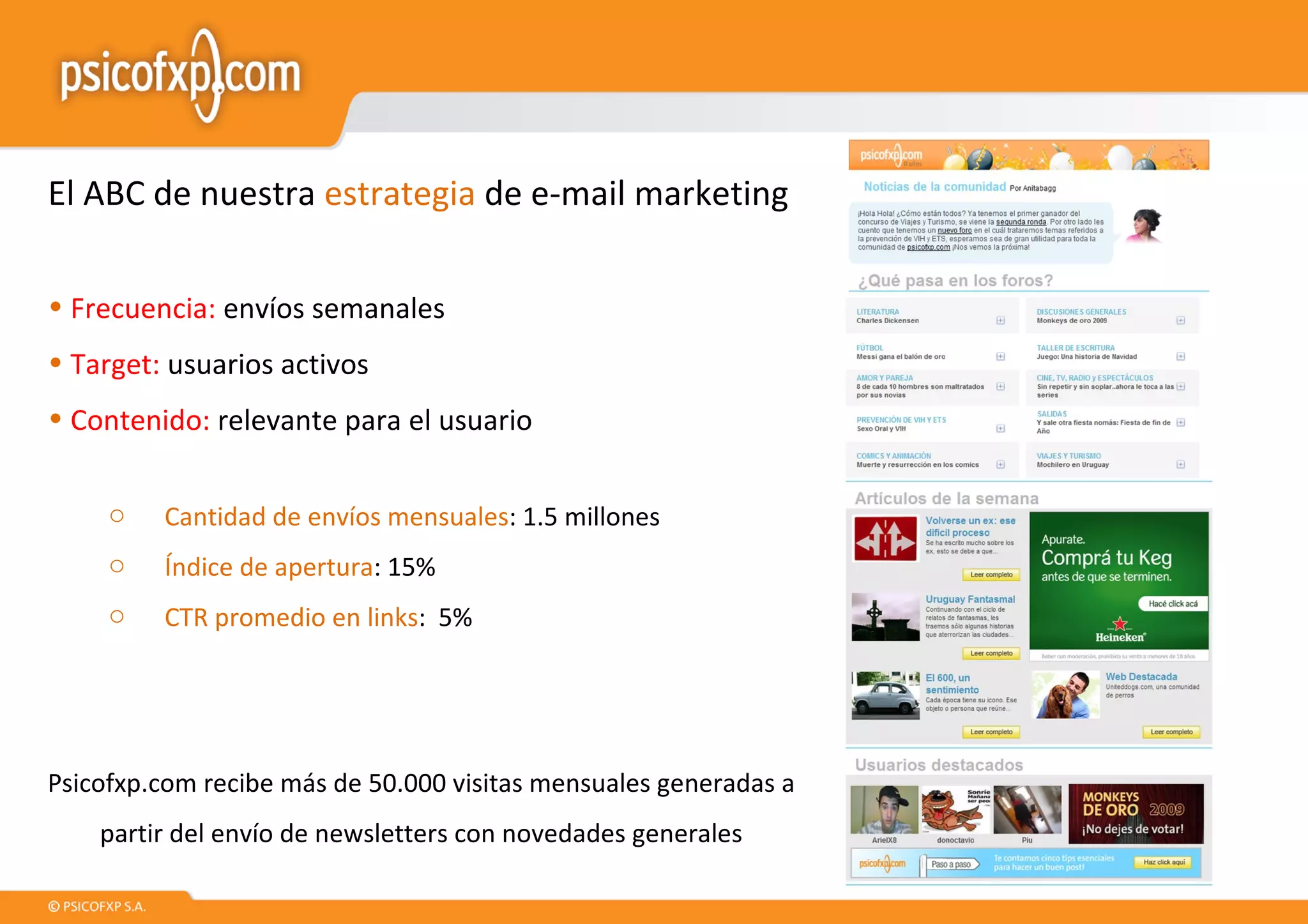 El ABC de nuestra  estrategia  de e-mail marketing Frecuencia:  envíos semanales Target:  usuarios activos Contenido:  relevante para el usuario Cantidad de envíos mensuales : 1.5 millones Índice de apertura : 15% CTR promedio en links :  5% Psicofxp.com recibe más de 50.000 visitas mensuales generadas a partir del envío de newsletters con novedades generales 