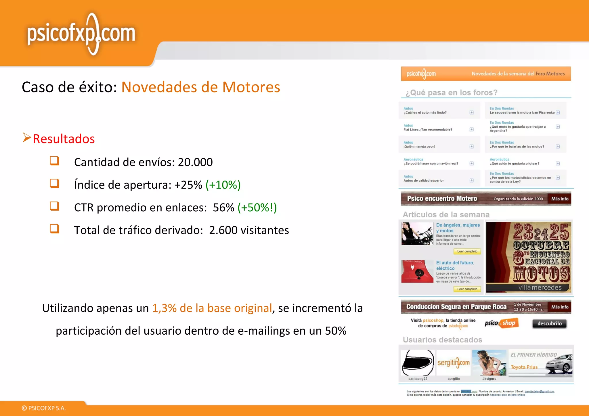 Caso de éxito:  Novedades de Motores Resultados Cantidad de envíos: 20.000 Índice de apertura: +25%  (+10%) CTR promedio en enlaces:  56%  (+50%!) Total de tráfico derivado:  2.600 visitantes Utilizando apenas un  1,3% de la base original , se incrementó la participación del usuario dentro de e-mailings en un 50%  