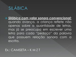    Silábica com valor sonoro convencional:
    quando avança, a criança reflete não
    apenas sobre a quantidade de letras,
    mas já se preocupa em escrever uma
    letra para cada “pedaço” da palavra
    que possuem relação sonora com a
    escrita.

Ex.: CAMISETA – K M Z T
 