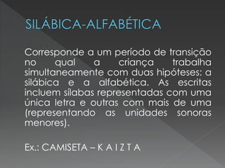 Corresponde a um período de transição
no     qual    a     criança   trabalha
simultaneamente com duas hipóteses: a
silábica e a alfabética. As escritas
incluem sílabas representadas com uma
única letra e outras com mais de uma
(representando as unidades sonoras
menores).

Ex.: CAMISETA – K A I Z T A
 