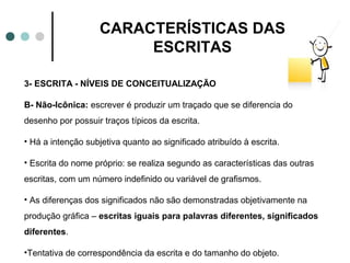 CARACTERÍSTICAS DAS
                         ESCRITAS

3- ESCRITA - NÍVEIS DE CONCEITUALIZAÇÃO

B- Não-Icônica: escrever é produzir um traçado que se diferencia do
desenho por possuir traços típicos da escrita.

• Há a intenção subjetiva quanto ao significado atribuído à escrita.

• Escrita do nome próprio: se realiza segundo as características das outras
escritas, com um número indefinido ou variável de grafismos.

• As diferenças dos significados não são demonstradas objetivamente na
produção gráfica – escritas iguais para palavras diferentes, significados
diferentes.

•Tentativa de correspondência da escrita e do tamanho do objeto.
 