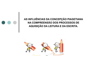 AS INFLUÊNCIAS DA CONCEPÇÃO PIAGETIANA
  NA COMPREENSÃO DOS PROCESSOS DE
    AQUISIÇÃO DA LEITURA E DA ESCRITA.
 
