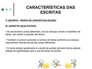 CARACTERÍSTICAS DAS
                         ESCRITAS
3- ESCRITA - NÍVEIS DE CONCEITUALIZAÇÃO

B- ASPECTO QUALITATIVO:

• Ao escreverem coisas diferentes, ora as crianças variam o repertório de
letras, ora variam a posição das letras.

• Também é comum aumentar o número de letras conforme as crianças
representam através da escrita coisas diferentes.

• O nome próprio geralmente é o ponto de partida (primeira forma estável
dotada de significação) para o uso de letras na escrita.
 