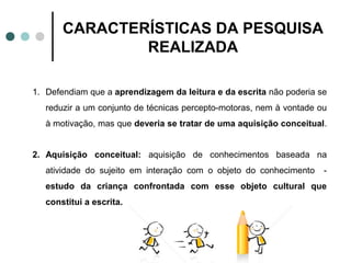 CARACTERÍSTICAS DA PESQUISA
               REALIZADA

1. Defendiam que a aprendizagem da leitura e da escrita não poderia se
   reduzir a um conjunto de técnicas percepto-motoras, nem à vontade ou
   à motivação, mas que deveria se tratar de uma aquisição conceitual.


2. Aquisição conceitual: aquisição de conhecimentos baseada na
   atividade do sujeito em interação com o objeto do conhecimento     -
   estudo da criança confrontada com esse objeto cultural que
   constitui a escrita.
 