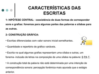 CARACTERÍSTICAS DAS
                          ESCRITAS
1- HIPÓTESE CENTRAL: coexistência de duas formas de corresponder
sons e grafias: fonemas para algumas partes das palavras e sílabas para
as outras.

2- CONSTRUÇÃO GRÁFICA:

• Escritas diferenciadas com valor sonoro inicial semelhantes.

• Quantidade e repertório de gráfico variáveis.

• Escrita na qual algumas grafias representam uma sílaba e outras, um
fonema- inclusão de letras na composição de uma sílaba na palavra: S PA T.

• A construção total da palavra não está determinada por uma intenção de
correspondência sonora: percepção fonêmica mais apurada que o estágio
anterior.
 