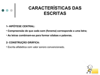CARACTERÍSTICAS DAS
                        ESCRITAS

1- HIPÓTESE CENTRAL:
• Compreensão de que cada som (fonema) corresponde a uma letra;
• As letras combinam-se para formar sílabas e palavras.

2- CONSTRUÇÃO GRÁFICA:
• Escrita alfabética com valor sonoro convencionado.
 