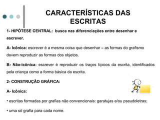 CARACTERÍSTICAS DAS
                          ESCRITAS
1- HIPÓTESE CENTRAL: busca nas diferenciações entre desenhar e
escrever.

A- Icônica: escrever é a mesma coisa que desenhar – as formas do grafismo
devem reproduzir as formas dos objetos.

B- Não-icônica: escrever é reproduzir os traços típicos da escrita, identificados
pela criança como a forma básica da escrita.

2- CONSTRUÇÃO GRÁFICA:

A- Icônica:

• escritas formadas por grafias não convencionais: garatujas e/ou pseudoletras;

• uma só grafia para cada nome.
 