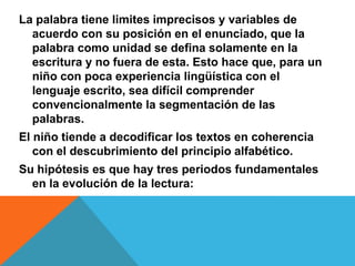 La palabra tiene limites imprecisos y variables de
acuerdo con su posición en el enunciado, que la
palabra como unidad se defina solamente en la
escritura y no fuera de esta. Esto hace que, para un
niño con poca experiencia lingüística con el
lenguaje escrito, sea difícil comprender
convencionalmente la segmentación de las
palabras.
El niño tiende a decodificar los textos en coherencia
con el descubrimiento del principio alfabético.
Su hipótesis es que hay tres periodos fundamentales
en la evolución de la lectura:
 