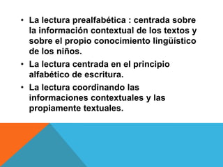 • La lectura prealfabética : centrada sobre
la información contextual de los textos y
sobre el propio conocimiento lingüístico
de los niños.
• La lectura centrada en el principio
alfabético de escritura.
• La lectura coordinando las
informaciones contextuales y las
propiamente textuales.
 