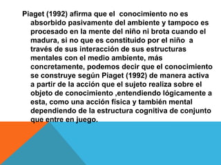 Piaget (1992) afirma que el conocimiento no es
absorbido pasivamente del ambiente y tampoco es
procesado en la mente del niño ni brota cuando el
madura, si no que es constituido por el niño a
través de sus interacción de sus estructuras
mentales con el medio ambiente, más
concretamente, podemos decir que el conocimiento
se construye según Piaget (1992) de manera activa
a partir de la acción que el sujeto realiza sobre el
objeto de conocimiento ,entendiendo lógicamente a
esta, como una acción física y también mental
dependiendo de la estructura cognitiva de conjunto
que entre en juego.
 