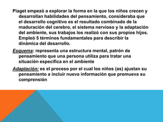 Piaget empezó a explorar la forma en la que los niños crecen y
desarrollan habilidades del pensamiento, consideraba que
el desarrollo cognitivo es el resultado combinado de la
maduración del cerebro, el sistema nervioso y la adaptación
del ambiente, sus trabajos los realizó con sus propios hijos.
Empleó 5 términos fundamentales para describir la
dinámica del desarrollo.
Esquema: representa una estructura mental, patrón de
pensamiento que una persona utiliza para tratar una
situación especifica en el ambiente
Adaptación: es el proceso por el cual los niños (as) ajustan su
pensamiento a incluir nueva información que promueva su
comprensión
 