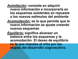 Asimilación: consiste en adquirir
nueva información e incorporarla en
los esquemas existentes en repuesta
a los nuevos estímulos del ambiente
Acomodación: es lo que permite que la
nueva información se ajuste creando
nuevos esquemas
Equilibrio: significa alcanzar un
balance entre los esquemas y la
acomodación. El deseo de equilibrio
es lo que impulsa al niño por las
etapas del desarrollo cognoscitivo.
 