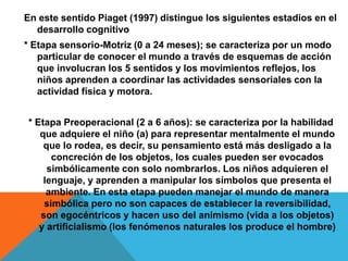 En este sentido Piaget (1997) distingue los siguientes estadios en el
desarrollo cognitivo
* Etapa sensorio-Motriz (0 a 24 meses); se caracteriza por un modo
particular de conocer el mundo a través de esquemas de acción
que involucran los 5 sentidos y los movimientos reflejos, los
niños aprenden a coordinar las actividades sensoriales con la
actividad física y motora.
* Etapa Preoperacional (2 a 6 años): se caracteriza por la habilidad
que adquiere el niño (a) para representar mentalmente el mundo
que lo rodea, es decir, su pensamiento está más desligado a la
concreción de los objetos, los cuales pueden ser evocados
simbólicamente con solo nombrarlos. Los niños adquieren el
lenguaje, y aprenden a manipular los símbolos que presenta el
ambiente. En esta etapa pueden manejar el mundo de manera
simbólica pero no son capaces de establecer la reversibilidad,
son egocéntricos y hacen uso del animismo (vida a los objetos)
y artificialismo (los fenómenos naturales los produce el hombre)
 