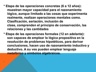 * Etapa de las operaciones concretas (6 a 12 años):
muestran mayor capacidad para el razonamiento
lógico, aunque limitado a las cosas que experimenta
realmente, realizan operaciones mentales como.
Clasificación, seriación, inclusión de
clase, comprenden el principio de conservación, las
relaciones y las cantidades
* Etapa de las operaciones formales (12 en adelante):
son capaces de emplear la lógica propositiva en la
resolución de problemas hipotéticos, para derivar
conclusiones, hacen uso de razonamiento inductivo y
deductivo. A su ves pueden emplear lenguaje
metafórico y símbolos algebraicos.
.
 