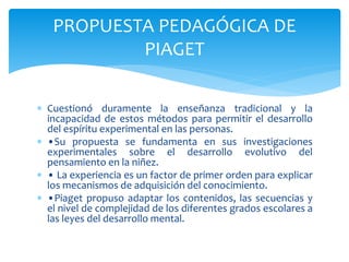  Cuestionó duramente la enseñanza tradicional y la
incapacidad de estos métodos para permitir el desarrollo
del espíritu experimental en las personas.
 •Su propuesta se fundamenta en sus investigaciones
experimentales sobre el desarrollo evolutivo del
pensamiento en la niñez.
 • La experiencia es un factor de primer orden para explicar
los mecanismos de adquisición del conocimiento.
 •Piaget propuso adaptar los contenidos, las secuencias y
el nivel de complejidad de los diferentes grados escolares a
las leyes del desarrollo mental.
PROPUESTA PEDAGÓGICA DE
PIAGET
 