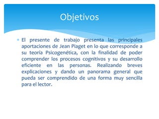 Objetivos
 El presente de trabajo presenta las principales
aportaciones de Jean Piaget en lo que corresponde a
su teoría Psicogenética, con la finalidad de poder
comprender los procesos cognitivos y su desarrollo
eficiente en las personas. Realizando breves
explicaciones y dando un panorama general que
pueda ser comprendido de una forma muy sencilla
para el lector.
 
