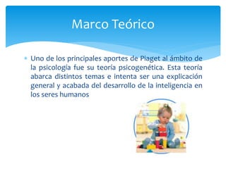  Uno de los principales aportes de Piaget al ámbito de
la psicología fue su teoría psicogenética. Esta teoría
abarca distintos temas e intenta ser una explicación
general y acabada del desarrollo de la inteligencia en
los seres humanos
Marco Teórico
 