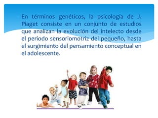  En términos genéticos, la psicología de J.
Piaget consiste en un conjunto de estudios
que analizan la evolución del intelecto desde
el periodo sensoriomotriz del pequeño, hasta
el surgimiento del pensamiento conceptual en
el adolescente.
 
