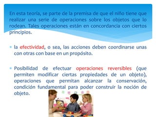 En esta teoría, se parte de la premisa de que el niño tiene que
realizar una serie de operaciones sobre los objetos que lo
rodean. Tales operaciones están en concordancia con ciertos
principios.
 la efectividad, o sea, las acciones deben coordinarse unas
con otras con base en un propósito.
 Posibilidad de efectuar operaciones reversibles (que
permiten modificar ciertas propiedades de un objeto),
operaciones que permitan alcanzar la conservación,
condición fundamental para poder construir la noción de
objeto.
 