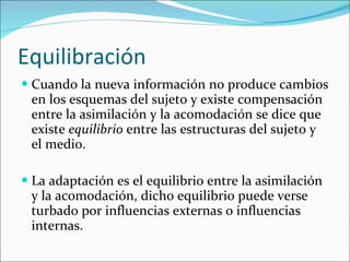 Equilibración Cuando la nueva información no produce cambios en los esquemas del sujeto y existe compensación entre la asimilación y la acomodación se dice que existe  equilibrio  entre las estructuras del sujeto y el medio. La adaptación es el equilibrio entre la asimilación y la acomodación, dicho equilibrio puede verse turbado por influencias externas o influencias internas. 