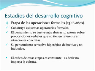 Estadios del desarrollo cognitivo Etapa de las operaciones formales (13-16 años) Construye esquemas operatorios formales. El pensamiento se vuelve más abstracto, razona sobre proposiciones verbales que no tienen referente en situaciones concretas. Su pensamiento se vuelve hipotético-deductivo y no inductivo. El orden de estas etapas es constante,  es decir no importa la cultura. 