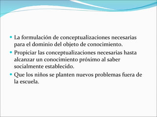 La formulación de conceptualizaciones necesarias para el dominio del objeto de conocimiento. Propiciar las conceptualizaciones necesarias hasta alcanzar un conocimiento próximo al saber socialmente establecido. Que los niños se planten nuevos problemas fuera de la escuela. 
