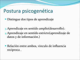 Distingue dos tipos de aprendizaje Aprendizaje en sentido amplio(desarrollo). Aprendizaje en sentido estricto(aprendizaje de datos y de información.) Relación entre ambos, vinculo de influencia reciproca . Postura psicogenética 