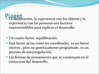 La maduración, la experiencia con los objetos y la experiencia con las personas son factores imprescindibles para explicar el desarrollo. Un cuarto factor: equilibración.  Este factor actúa como un coordinador, es un factor interno , pero no genéticamente programado, es un proceso de autorregulación. Las formas de pensamiento que se construyen en el transcurso del desarrollo. Piaget 