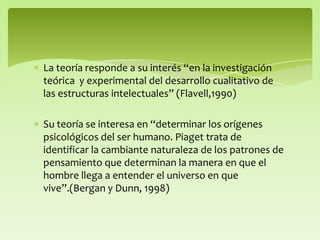 La teoría responde a su interés “en la investigación
teórica y experimental del desarrollo cualitativo de
las estructuras intelectuales” (Flavell,1990)
Su teoría se interesa en “determinar los orígenes
psicológicos del ser humano. Piaget trata de
identificar la cambiante naturaleza de los patrones de
pensamiento que determinan la manera en que el
hombre llega a entender el universo en que
vive”.(Bergan y Dunn, 1998)
 