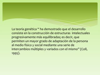 La teoría genética “ ha demostrado que el desarrollo
consiste en la construcción de estructuras intelectuales
progresivamente más equilibradas; es decir, que
permiten un mayor grado de adaptación de la persona
al medio físico y social mediante una serie de
intercambios múltiples y variados con el mismo” (Coll,
1995).
 