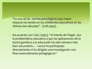 “Es una de las teorías psicológicas que mayor
impacto ha tenido en los ambientes educativos en las
últimas dos décadas”. (Coll,1995).
De acuerdo con Coll, (1995), “el interés de Piaget por
la problemática educativa o por las aplicaciones de la
teoría genética a la educación ha sido siempre más
bien secundario… nunca ha participado
directamente ni ha dirigido una investigación con
fines esencialmente pedagógicos”
 
