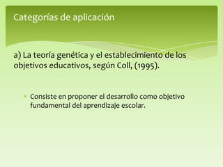 Consiste en proponer el desarrollo como objetivo
fundamental del aprendizaje escolar.
Categorías de aplicación
a) La teoría genética y el establecimiento de los
objetivos educativos, según Coll, (1995).
 
