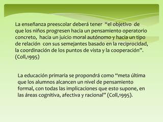 La enseñanza preescolar deberá tener “el objetivo de
que los niños progresen hacia un pensamiento operatorio
concreto, hacia un juicio moral autónomo y hacia un tipo
de relación con sus semejantes basado en la reciprocidad,
la coordinación de los puntos de vista y la cooperación”.
(Coll,1995)
La educación primaria se propondrá como “meta última
que los alumnos alcancen un nivel de pensamiento
formal, con todas las implicaciones que esto supone, en
las áreas cognitiva, afectiva y racional” (Coll,1995).
 
