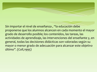 Sin importar el nivel de enseñanza , “la educación debe
proponerse que los alumnos alcancen en cada momento el mayor
grado de desarrollo posible; los contenidos, las tareas, las
actividades de aprendizaje, las intervenciones del enseñante y, en
general, todas las decisiones didácticas son valoradas según su
mayor o menor grado de adecuación para alcanzar este objetivo
último”. (Coll,1995)
 
